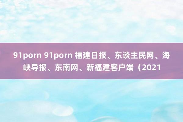 91porn 91porn 福建日报、东谈主民网、海峡导报、东南网、新福建客户端（2021