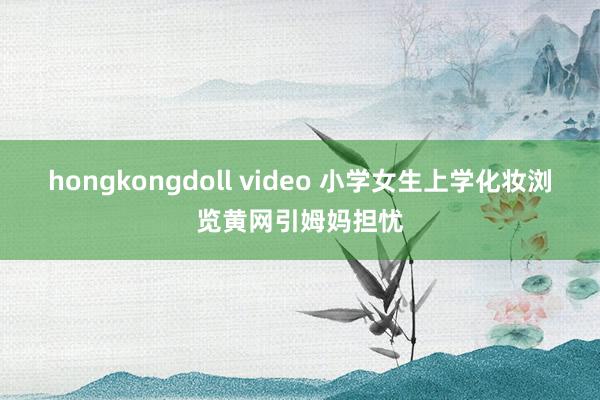 hongkongdoll video 小学女生上学化妆浏览黄网引姆妈担忧